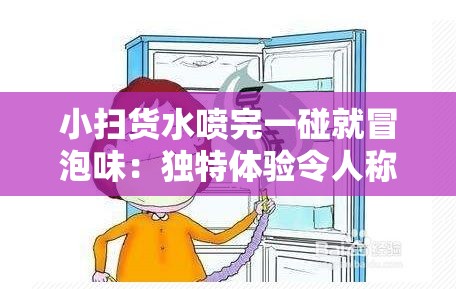 小扫货水喷完一碰就冒泡味：独特体验令人称奇的神奇之水