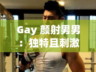 Gay 颜射男男：独特且刺激的同性性行为画面