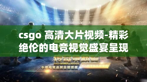 csgo 高清大片视频-精彩绝伦的电竞视觉盛宴呈现