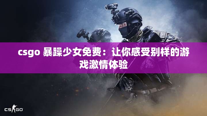 csgo 暴躁少女免费：让你感受别样的游戏激情体验