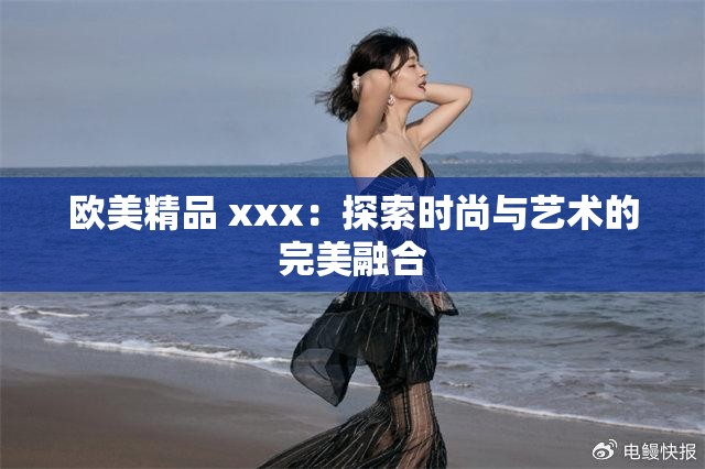 欧美精品 xxx：探索时尚与艺术的完美融合