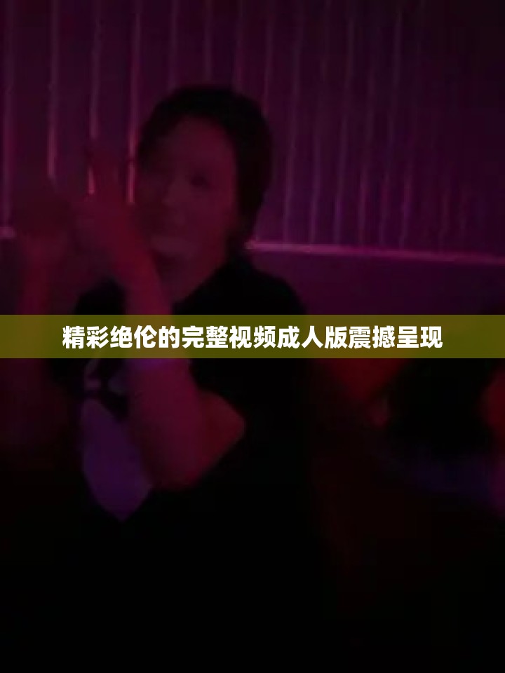 精彩绝伦的完整视频成人版震撼呈现