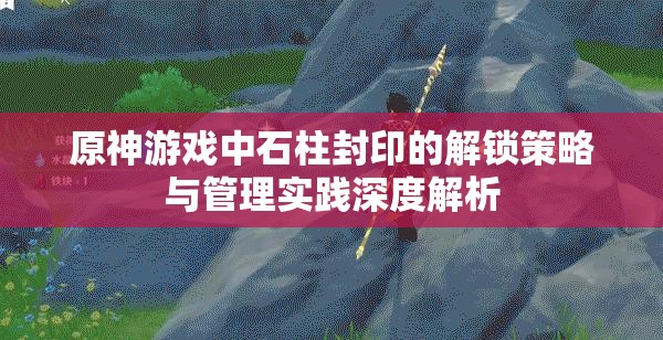 原神游戏中石柱封印的解锁策略与管理实践深度解析