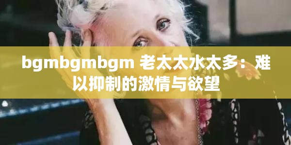 bgmbgmbgm 老太太水太多：难以抑制的激情与欲望