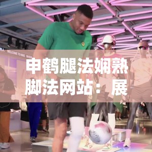 申鹤腿法娴熟脚法网站：展现独特技艺的精彩平台