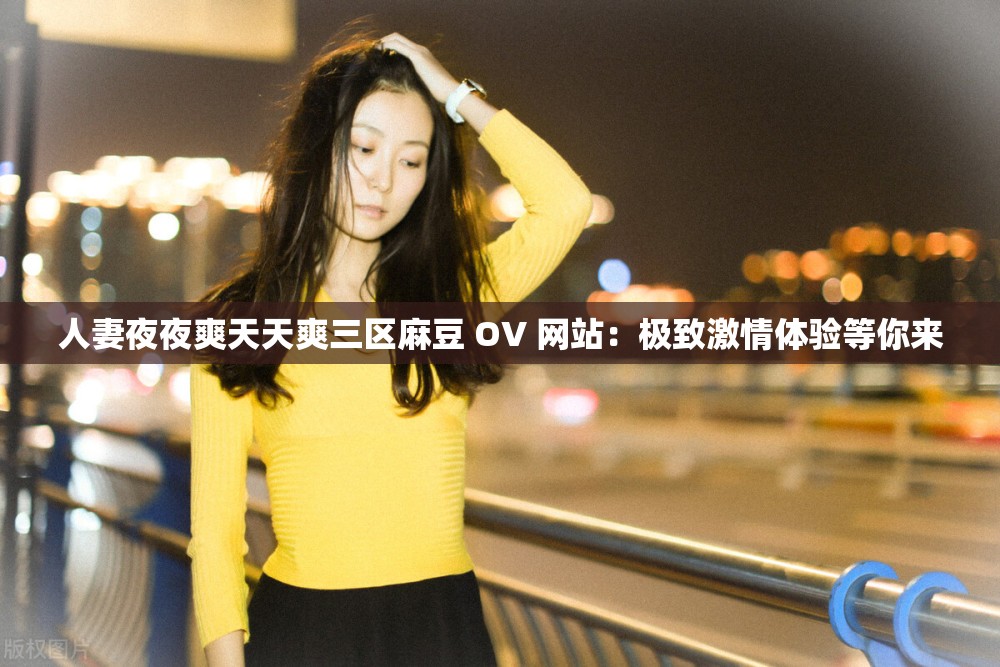 人妻夜夜爽天天爽三区麻豆 OV 网站：极致激情体验等你来