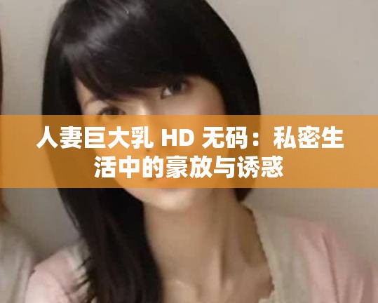 人妻巨大乳 HD 无码：私密生活中的豪放与诱惑