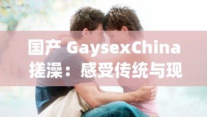 国产 GaysexChina 搓澡：感受传统与现代的奇妙交融