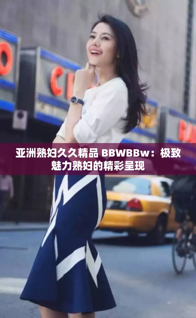 亚洲熟妇久久精品 BBWBBw：极致魅力熟妇的精彩呈现