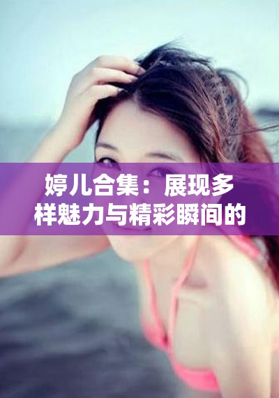 婷儿合集：展现多样魅力与精彩瞬间的珍贵影像