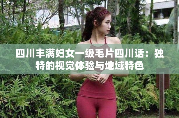 四川丰满妇女一级毛片四川话：独特的视觉体验与地域特色