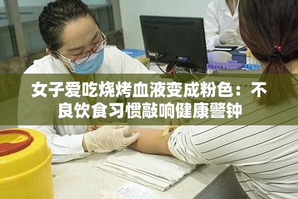 女子爱吃烧烤血液变成粉色：不良饮食习惯敲响健康警钟