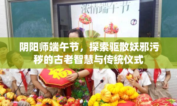 阴阳师端午节，探索驱散妖邪污秽的古老智慧与传统仪式