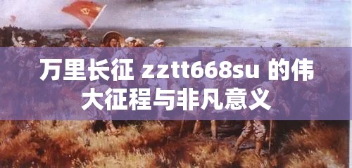 万里长征 zztt668su 的伟大征程与非凡意义