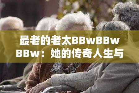 最老的老太BBwBBwBBw：她的传奇人生与独特经历