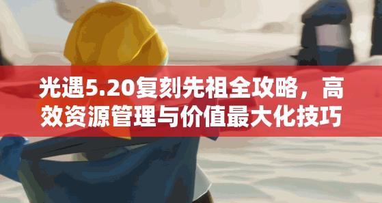 光遇5.20复刻先祖全攻略，高效资源管理与价值最大化技巧解析