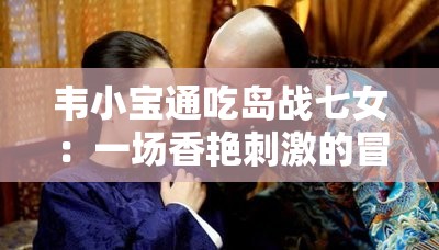 韦小宝通吃岛战七女：一场香艳刺激的冒险之旅