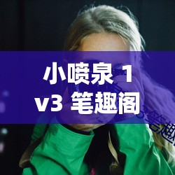 小喷泉 1v3 笔趣阁：一场独特的文学阅读体验之旅