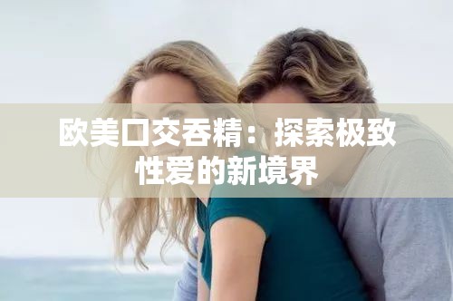 欧美囗交吞精：探索极致性爱的新境界