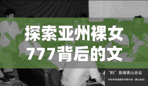 探索亚州裸女777背后的文化现象：历史、艺术与现代视角的深度解析