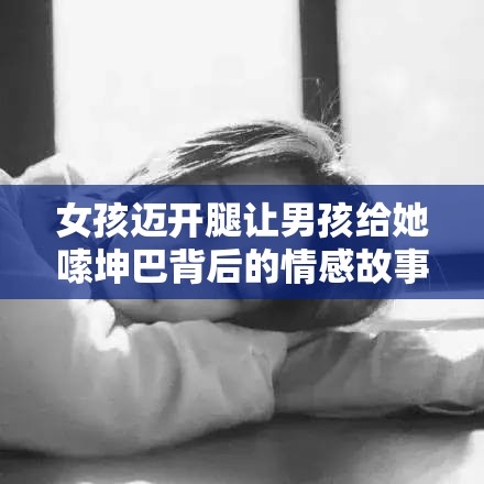 女孩迈开腿让男孩给她嗦坤巴背后的情感故事与深层含义解析