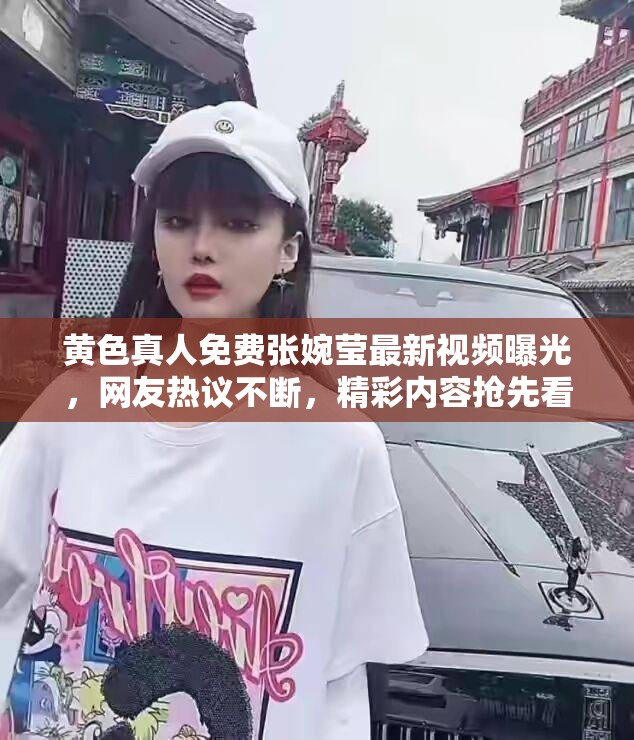 黄色真人免费张婉莹最新视频曝光，网友热议不断，精彩内容抢先看