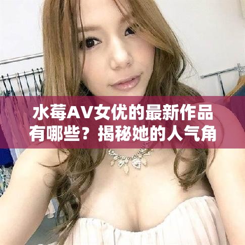 水莓AV女优的最新作品有哪些？揭秘她的人气角色与经典片段回顾