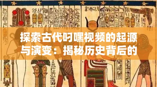 探索古代叼嘿视频的起源与演变：揭秘历史背后的文化传承与艺术表达