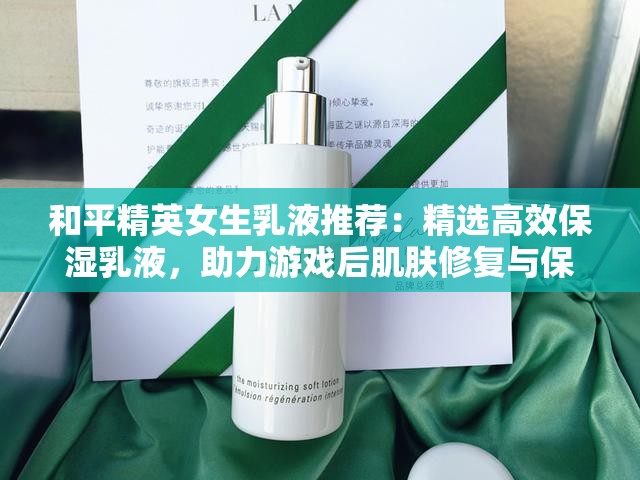 和平精英女生乳液推荐：精选高效保湿乳液，助力游戏后肌肤修复与保养