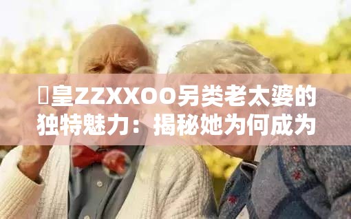 嘼皇ZZXXOO另类老太婆的独特魅力：揭秘她为何成为网络热议焦点