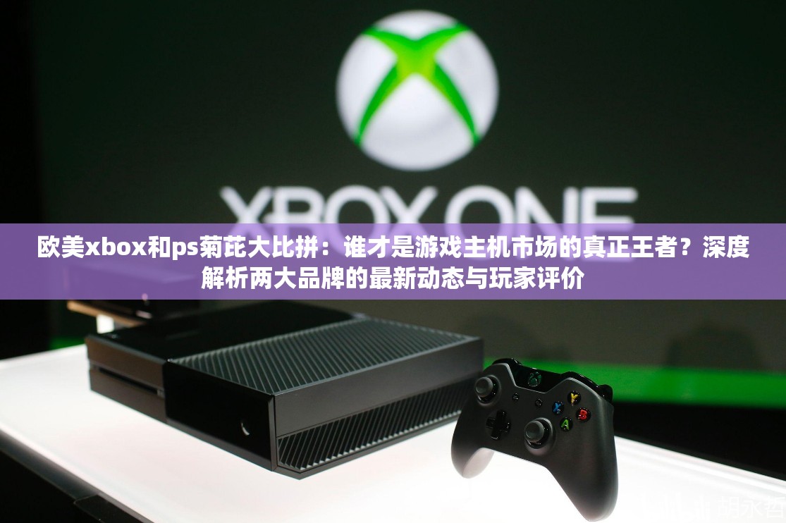 欧美xbox和ps菊芘大比拼：谁才是游戏主机市场的真正王者？深度解析两大品牌的最新动态与玩家评价