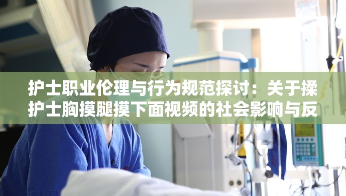 护士职业伦理与行为规范探讨：关于揉护士胸摸腿摸下面视频的社会影响与反思