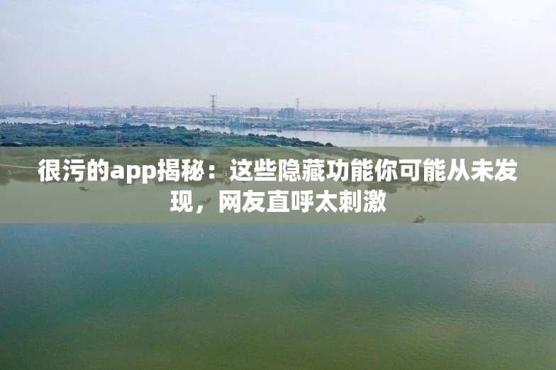 很污的app揭秘：这些隐藏功能你可能从未发现，网友直呼太刺激