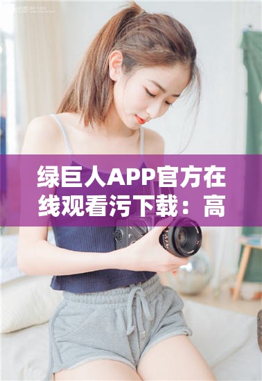 绿巨人APP官方在线观看污下载：高清资源免费获取，畅享无广告观影体验