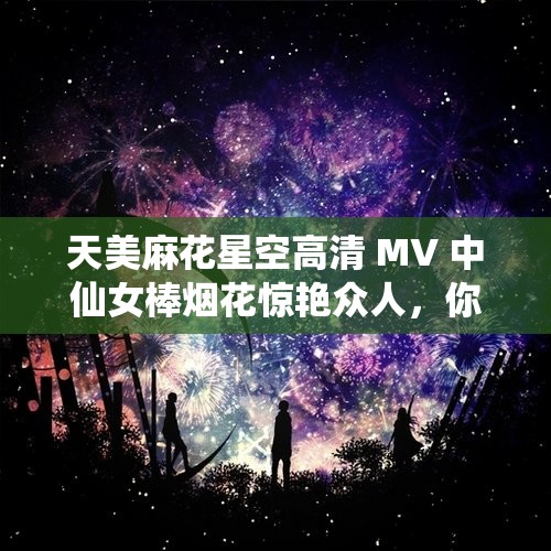 天美麻花星空高清 MV 中仙女棒烟花惊艳众人，你知道它的秘密吗？