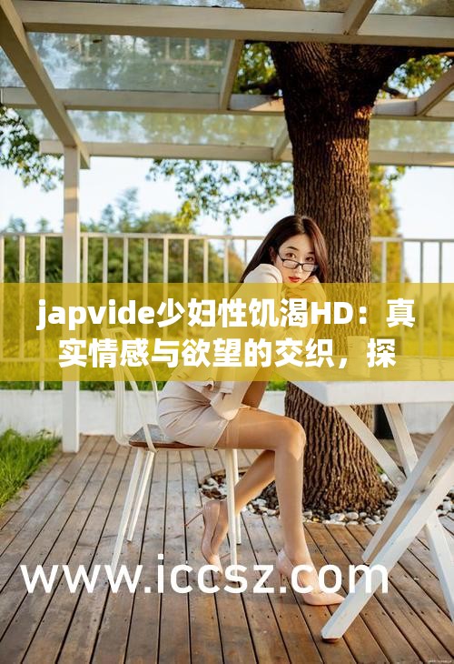 japvide少妇性饥渴HD：真实情感与欲望的交织，探讨现代女性的内心世界与情感需求