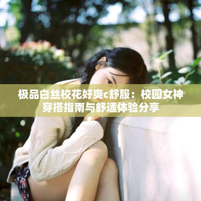 极品白丝校花好爽c舒服：校园女神穿搭指南与舒适体验分享