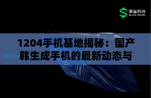 1204手机基地揭秘：国产韩生成手机的最新动态与用户真实体验分享