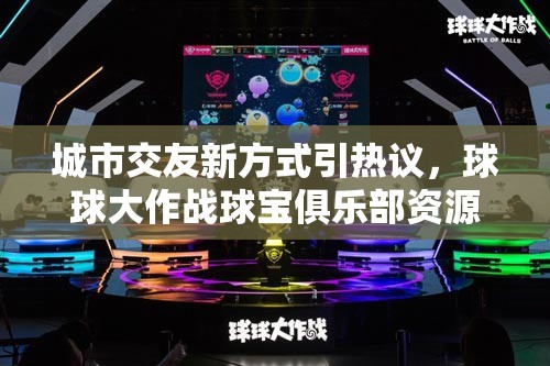 城市交友新方式引热议，球球大作战球宝俱乐部资源管理探索为何成焦点？