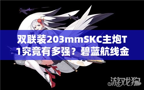 双联装203mmSKC主炮T1究竟有多强？碧蓝航线金色舰炮揭秘！