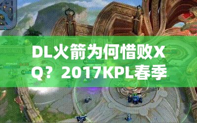 DL火箭为何惜败XQ？2017KPL春季赛第7周激战留下重重悬念