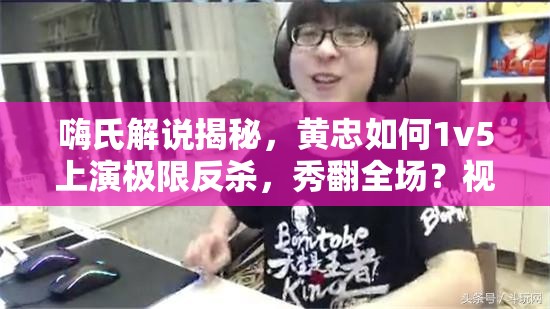 嗨氏解说揭秘，黄忠如何1v5上演极限反杀，秀翻全场？视频攻略来袭！