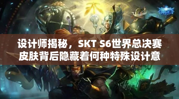 设计师揭秘，SKT S6世界总决赛皮肤背后隐藏着何种特殊设计意义？