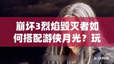 崩坏3烈焰毁灭者如何搭配游侠月光？玩法剧情适配全面揭秘