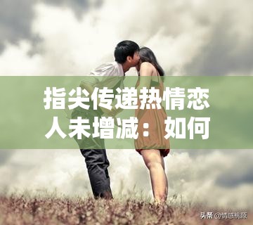 指尖传递热情恋人未增减：如何在现代爱情中保持激情与平衡？