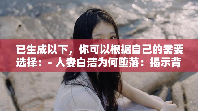 已生成以下，你可以根据自己的需要选择：- 人妻白洁为何堕落：揭示背后的真相- 白洁：从贤妻良母到堕落的沉沦- 堕落的人妻白洁：她的故事让人深思