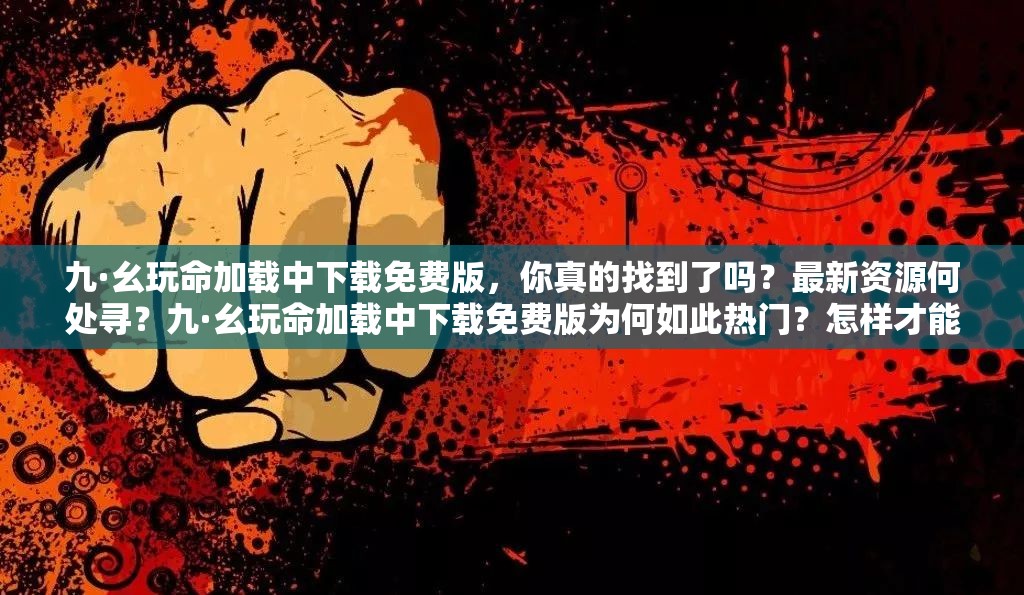 九·幺玩命加载中下载免费版，你真的找到了吗？最新资源何处寻？九·幺玩命加载中下载免费版为何如此热门？怎样才能顺利获取？九·幺玩命加载中下载免费版，众人都在找，你知道免费获取途径吗？