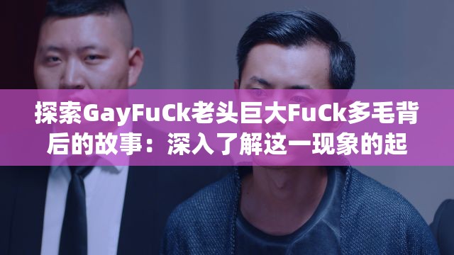 探索GayFuCk老头巨大FuCk多毛背后的故事：深入了解这一现象的起源与文化影响