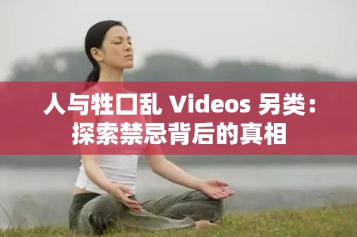 人与牲囗乱 Videos 另类：探索禁忌背后的真相