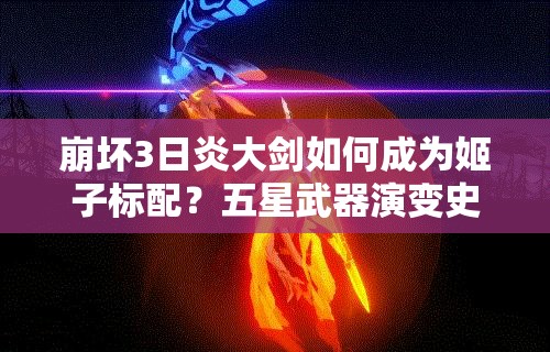 崩坏3日炎大剑如何成为姬子标配？五星武器演变史揭秘